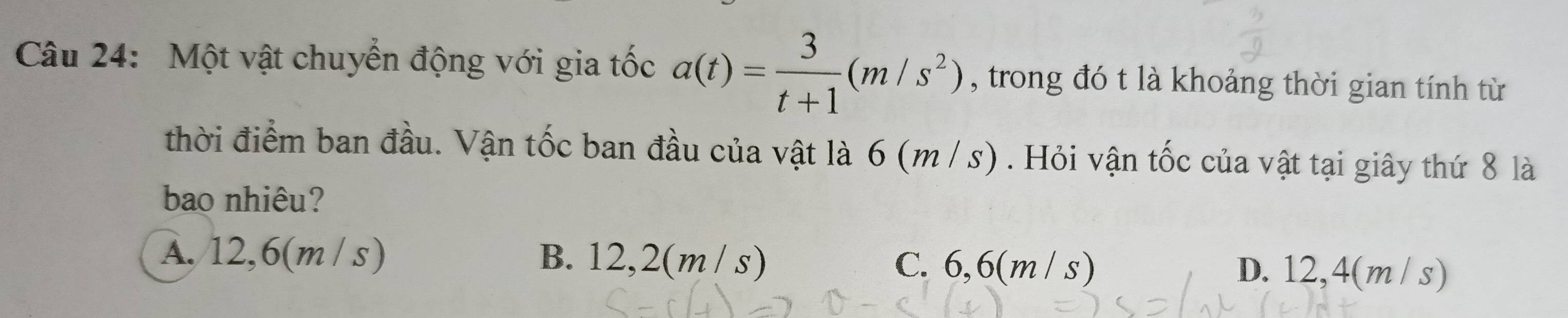 Một vật chuyển động với gia tốc a(t)= 3/t+1 (m/s^2) , trong đó t là khoảng thời gian tính từ
thời điểm ban đầu. Vận tốc ban đầu của vật là 6 (m /s). Hỏi vận tốc của vật tại giây thứ 8 là
bao nhiêu?
A. 12,6(m / s) B. 12,2(m / s) C. 6,6(m / s) D. 12,4(m / s)