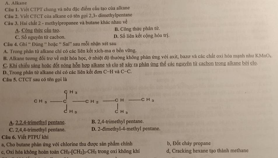 A. Alkane
Câu 1. Viết CTPT chung và nêu đặc điểm cấu tạo của alkane
Câu 2. Viết CTCT của alkane có tên gọi 2,3- dimethylpentane
Câu 3. Hai chất 2 - methylpropanee và butane khác nhau vhat e
A. Công thức cầu tạo. B. Công thức phân tử.
C. Số nguyên tử cacbon. D. Số liên kết cộng hóa trị.
Câu 4. Ghi “ Đúng “ hoặc “ Sai” sau mỗi nhận xét sau
A. Trong phân tử alkane chỉ có các liên kết xích-ma σ bền vững.
B. Alkane tương đối trơ về mặt hóa học, ở nhiệt độ thường không phản ứng với axit, bazơ và các chất oxi hóa mạnh như KMnO₄.
C. Khi chiếu sáng hoặc đốt nóng hỗn hợp alkane và clo sẽ xảy ra phản ứng thế các nguyên tử cacbon trong alkane bởi clo.
D._Trong phân tử alkane chỉ có các liên kết đơn C-H và C-C.
Câu 5. CTCT sau có tên gọi là
CH_3 _  sqrt(4) CH_2 C H C H_3
H_3
C H_3
A. 2,2,4-trimethyl pentane. B. 2,4-trimethyl pentane.
C. 2,4,4-trimethyl pentane. D. 2-đimethyl-4-methyl pentane.
Câu 6. Viết PTPƯ khi
a, Cho butane phản ứng với chlorine thu được sản phẩm chính b, Đốt cháy propane
c, Oxi hóa không hoàn toàn CH_3-[CH_2]_3-CH_3 trong oxi không khí d, Cracking hexane tạo thành methane