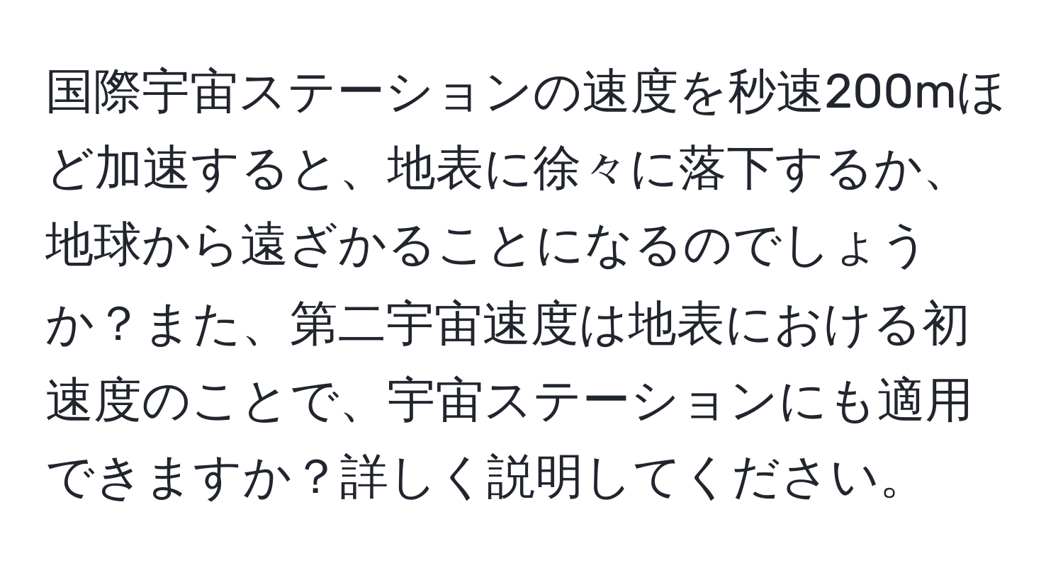 国際宇宙ステーションの速度を秒速200mほど加速すると、地表に徐々に落下するか、地球から遠ざかることになるのでしょうか？また、第二宇宙速度は地表における初速度のことで、宇宙ステーションにも適用できますか？詳しく説明してください。