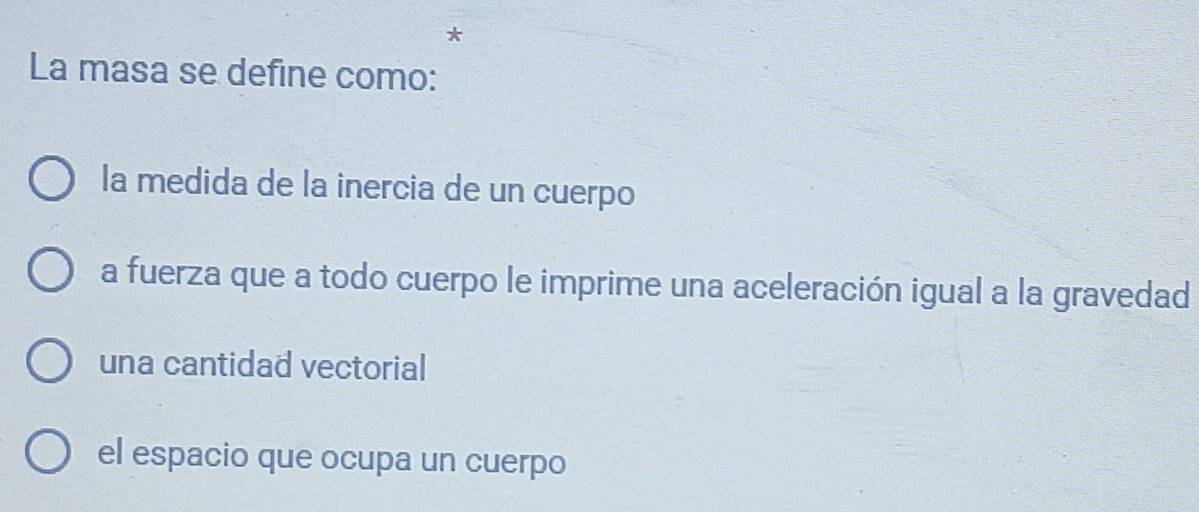 La masa se define como:
la medida de la inercia de un cuerpo
a fuerza que a todo cuerpo le imprime una aceleración igual a la gravedad
una cantidad vectorial
el espacio que ocupa un cuerpo