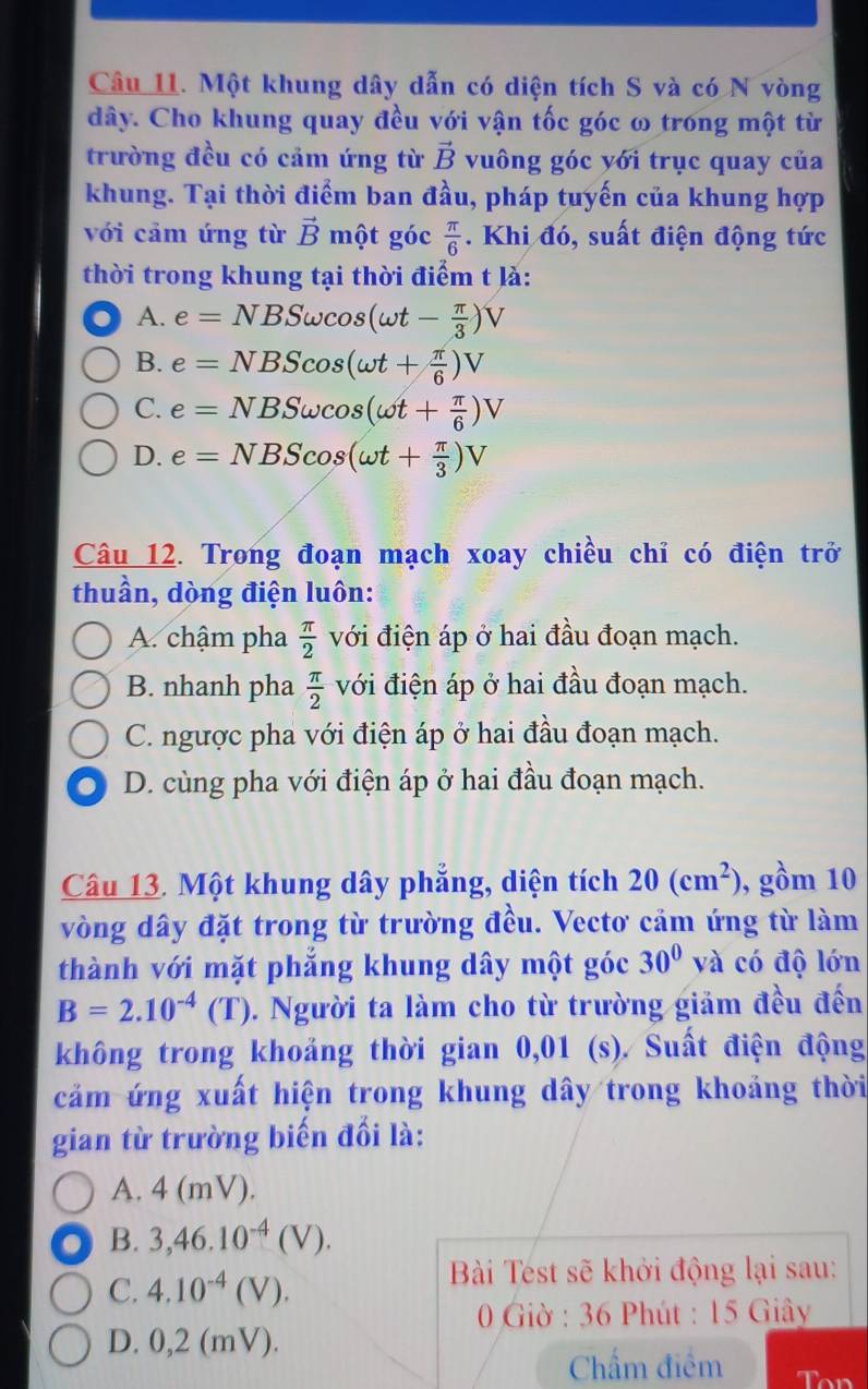 Một khung dây dẫn có diện tích S và có N vòng
dây. Cho khung quay đều với vận tốc góc ω trong một từ
trường đều có cảm ứng từ vector B vuông góc yới trục quay của
khung. Tại thời điểm ban đầu, pháp tuyến của khung hợp
với cảm ứng từ vector B một góc  π /6 . Khi đó, suất điện động tức
thời trong khung tại thời điểm t là:
A. e=NBSomega cos (omega t- π /3 )V
B. e=NBScos (omega t+ π /6 )V
C. e=NBSomega cos (omega t+ π /6 )V
D. e=NBScos (omega t+ π /3 )V
Câu 12. Trong đoạn mạch xoay chiều chỉ có điện trở
thuần, dòng điện luôn:
A. chậm pha  π /2  với điện áp ở hai đầu đoạn mạch.
B. nhanh pha  π /2  với điện áp ở hai đầu đoạn mạch.
C. ngược pha với điện áp ở hai đầu đoạn mạch.
. D. cùng pha với điện áp ở hai đầu đoạn mạch.
Câu 13. Một khung dây phẳng, diện tích 20(cm^2) , gồm 10
vòng dây đặt trong từ trường đều. Vectơ cảm ứng từ làm
thành với mặt phẳng khung dây một góc 30° và có độ lớn
B=2.10^(-4)(T). Người ta làm cho từ trường giảm đều đến
không trong khoảng thời gian 0,01 (s). Suất điện động
cảm ứng xuất hiện trong khung dây trong khoảng thời
gian từ trường biến đổi là:
A. 4 (mV).
B. 3,46.10^(-4)(V).
C. 4.10^(-4)(V).
Bài Test sẽ khởi động lại sau:
* 0 Giờ : 36 Phút : 15 Giây
D. 0,2 (mV).
Chẩm điểm Ton