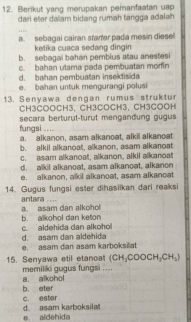 Berikut yang merupakan pemanfaatan uap
dari eter dalam bidang rumah tangga adalah
…
a. sebagai cairan starter pada mesin diesel
ketika cuaca sedang dingin
b. sebagai bahan pembius atau anestesi
c. bahan utama pada pembuatan morfin
d. bahan pembuatan insektisida
e. bahan untuk mengurangi polusi
13. Senyawa dengan rumus struktur
CH3COOCH3, CH3COCH3, CH3COOH
secara berturut-turut mengandung gugus
fungsi ....
a. alkanon, asam alkanoat, alkil alkanoat
b. alkil alkanoat, alkanon, asam alkanoat
c. asam alkanoat, alkanon, alkil alkanoat
d. alkil alkanoat, asam alkanoat, alkanon
e. alkanon, alkil alkanoat, asam alkanoat
14. Gugus fungsi ester dihasilkan dari reaksi
antara ....
a. asam dan alkohol
b. alkohol dan keton
c. aldehida dan alkohol
d. asam dan aldehida
e. asam dan asam karboksilat
15. Senyawa etil etanoat (CH_3COOCH_2CH_3)
memiliki gugus fungsi ....
a. alkohol
b. eter
c. ester
d. asam karboksilat
e. aldehida