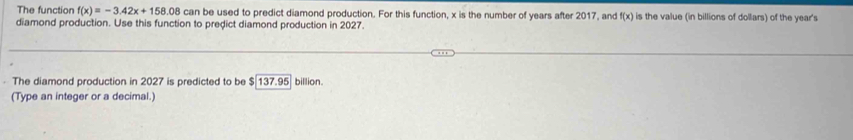 The function f(x)=-3.42x+158.08car be used to predict diamond production. For this function, x is the number of years after 2017, and f(x) is the value (in billions of dollars) of the year 's 
diamond production. Use this function to predict diamond production in 2027. 
· The diamond production in 2027 is predicted to be $ 137.95 billion. 
(Type an integer or a decimal.)