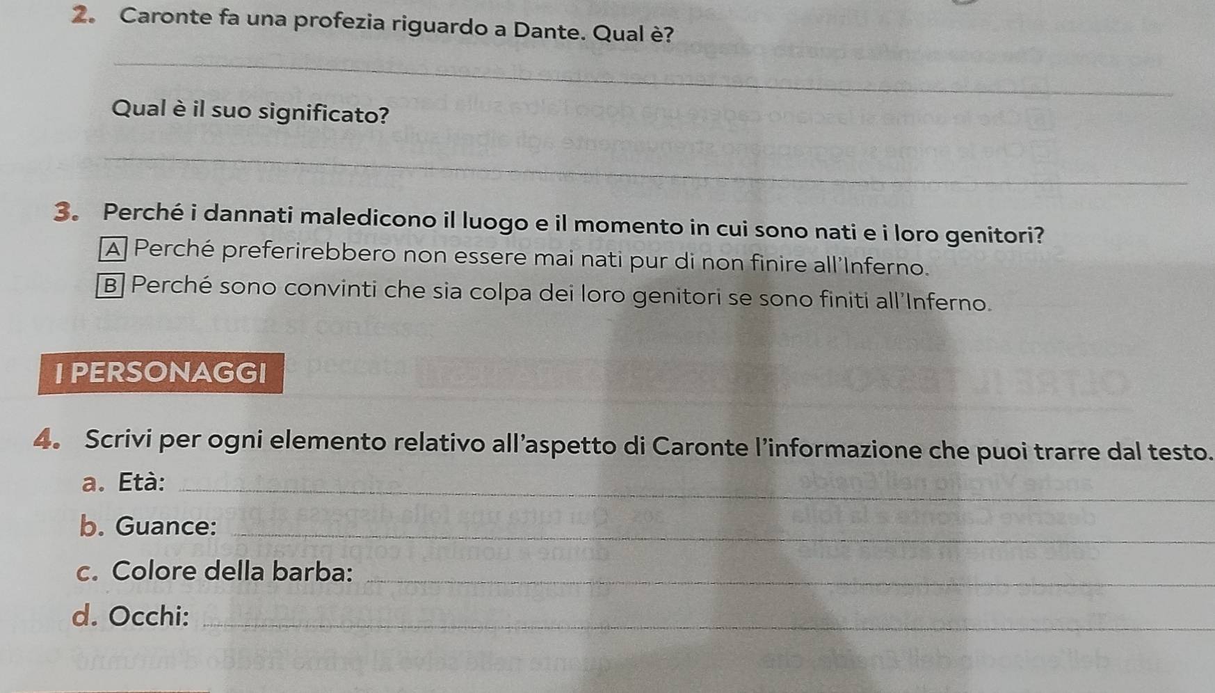 2。 Caronte fa una profezia riguardo a Dante. Qual è?
_
Qual è il suo significato?
_
3。 Perché i dannati maledicono il luogo e il momento in cui sono nati e i loro genitori?
A Perché preferirebbero non essere mai nati pur di non finire all'Inferno.
B Perché sono convinti che sia colpa dei loro genitori se sono finiti all'Inferno.
I PERSONAGGI
4。 Scrivi per ogni elemento relativo all’aspetto di Caronte l’informazione che puoi trarre dal testo.
a. Età:_
b. Guance:_
c. Colore della barba:_
d. Occhi:_