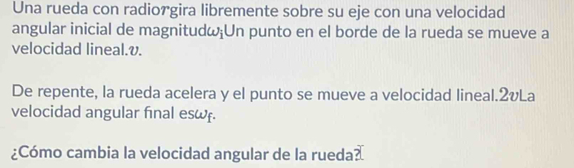 Una rueda con radiorgira libremente sobre su eje con una velocidad 
angular inicial de magnitudω;Un punto en el borde de la rueda se mueve a 
velocidad lineal. v. 
De repente, la rueda acelera y el punto se mueve a velocidad lineal.2vLa 
velocidad angular final esω. 
¿Cómo cambia la velocidad angular de la rueda?