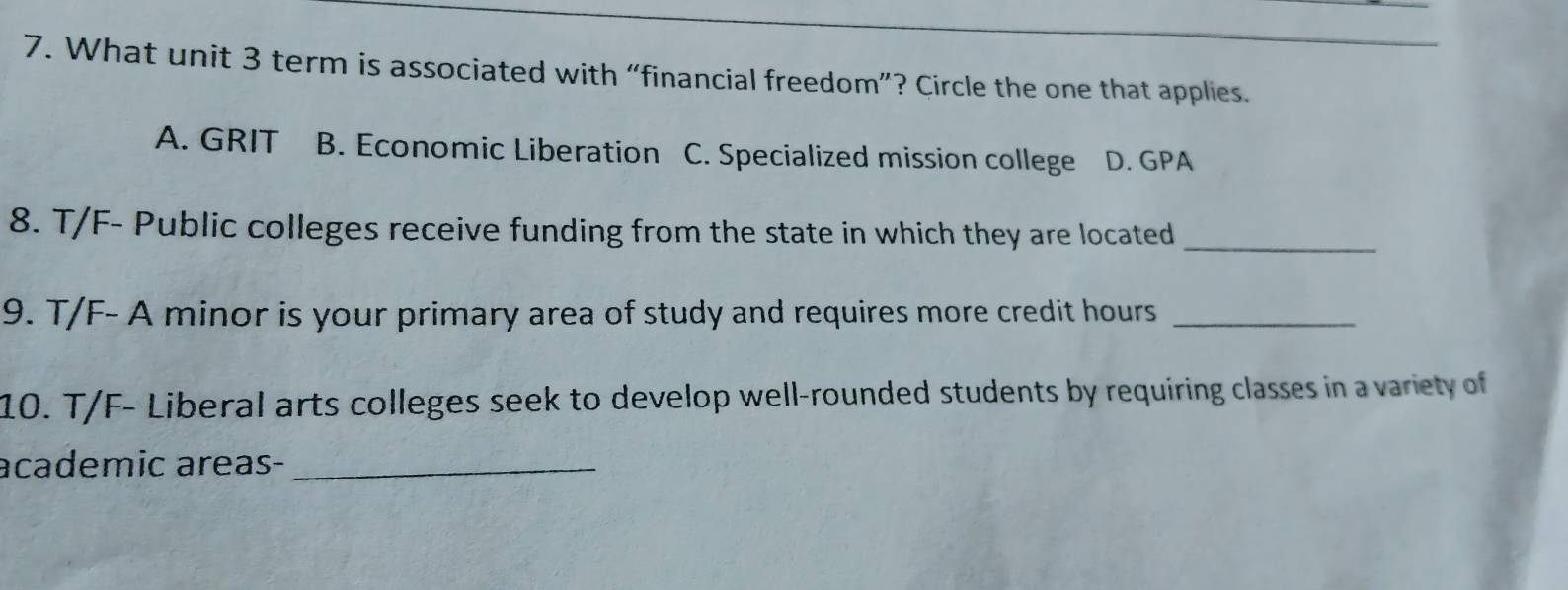 What unit 3 term is associated with “financial freedom”? Circle the one that applies.
A. GRIT B. Economic Liberation C. Specialized mission college D. GPA
8. T/F- Public colleges receive funding from the state in which they are located
_
9. T/F- A minor is your primary area of study and requires more credit hours_
10. T/F- Liberal arts colleges seek to develop well-rounded students by requiring classes in a variety of
academic areas-_