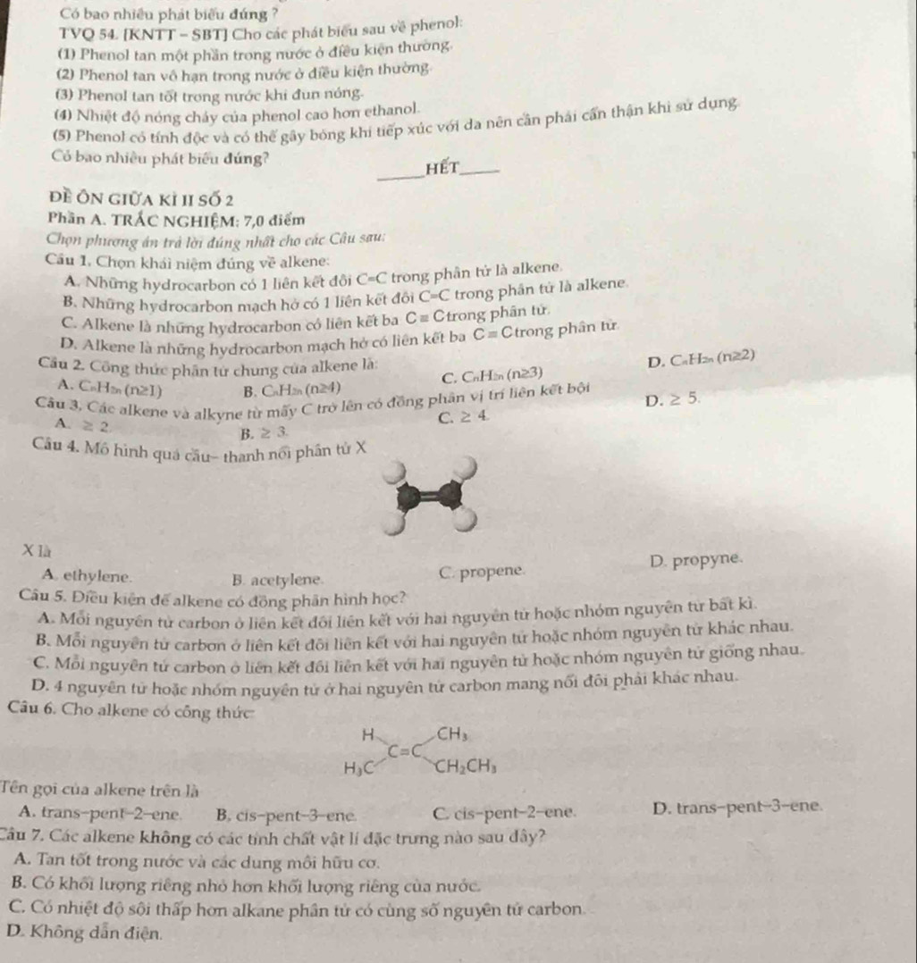 Có bao nhiều phát biểu đúng ?
TVQ 54. [KNTT - SBT] Cho các phát biểu sau về phenol:
(1) Phenol tan một phần trong nước ở điều kiện thường.
(2) Phenol tan vô hạn trong nước ở điều kiện thường
(3) Phenol tan tốt trong nước khi đun nóng.
(4) Nhiệt độ nóng chảy của phenol cao hơn ethanol.
(5) Phenol có tính độc và có thể gây bóng khi tiếp xúc với da nên cần phải cấn thận khi sử dụng
_
Có bao nhiều phát biểu đúng?
hết_
đề Ôn giữa kỉ 1I số 2
Phần A. TRÁC NGHIÊM: 7,0 điểm
Chọn phương án trả lời đúng nhất cho các Câu sau:
Cầu 1, Chọn khái niệm đúng về alkene:
A. Những hydrocarbon có 1 liên kết đôi C=C trong phân tử là alkene.
B. Những hydrocarbon mạch hở có 1 liên kết đôi C=C trong phân tử là alkene.
C. Alkene là những hydrocarbon có liên kết ba Cequiv C trong phân tử
D. Alkene là những hydrocarbon mạch hở có liên kết ba C= Ctrong phân từ
Cầu 2. Công thức phân tứ chung của alkene là: C_nH_2n(n≥ 3)
D. C_nH_2n(n≥ 2)
C.
A. C_nH_2n(n≥ I) B. C_nH_2n(n≥ 4) D.
Cầu 3. Các alkene và alkyne từ mấy C trở lên có đồng phân vị trí liện kết bội ≥ 5.
A. ≥ 2
C. ≥ 4
B. ≥ 3.
Câu 4. Mô hình quá cầu- thanh nổi phân tử X
X là
A. ethylene. B. acetylene. C. propene. D. propyne.
Câu 5. Điều kiện để alkene có đồng phần hình học?
A. Mỗi nguyên tử carbon ở liên kết đối liên kết với hai nguyên tử hoặc nhóm nguyên từ bất kì
B. Mỗi nguyên tử carbon ở liên kết đôi liên kết với hai nguyên tử hoặc nhóm nguyên tử khác nhau.
C. Mỗi nguyên tử carbon ở liên kết đối liên kết với hai nguyên tử hoặc nhóm nguyên tử giống nhau.
D. 4 nguyên tử hoặc nhóm nguyên tử ở hai nguyên tứ carbon mang nổi đôi phải khác nhau.
Câu 6. Cho alkene có công thức
H CH_3
C=C
H_3 C CH_2CH_3
Tên gọi của alkene trên là
A. trans-pent-2-ene. B. cis-pent-3-ene. C. cis-pent-2-ene. D. trans-pent-3-ene.
Câu 7. Các alkene không có các tính chất vật lí đặc trưng nào sau dây?
A. Tan tốt trong nước và các dung môi hữu cơ.
B. Có khối lượng riêng nhỏ hơn khối lượng riêng của nước.
C. Có nhiệt độ sội thấp hơn alkane phân tử có cùng số nguyên tử carbon.
D. Không dẫn điện.