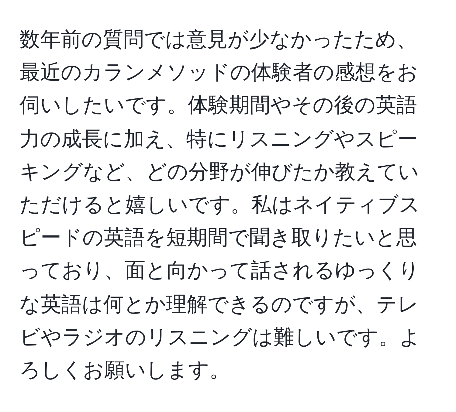 数年前の質問では意見が少なかったため、最近のカランメソッドの体験者の感想をお伺いしたいです。体験期間やその後の英語力の成長に加え、特にリスニングやスピーキングなど、どの分野が伸びたか教えていただけると嬉しいです。私はネイティブスピードの英語を短期間で聞き取りたいと思っており、面と向かって話されるゆっくりな英語は何とか理解できるのですが、テレビやラジオのリスニングは難しいです。よろしくお願いします。