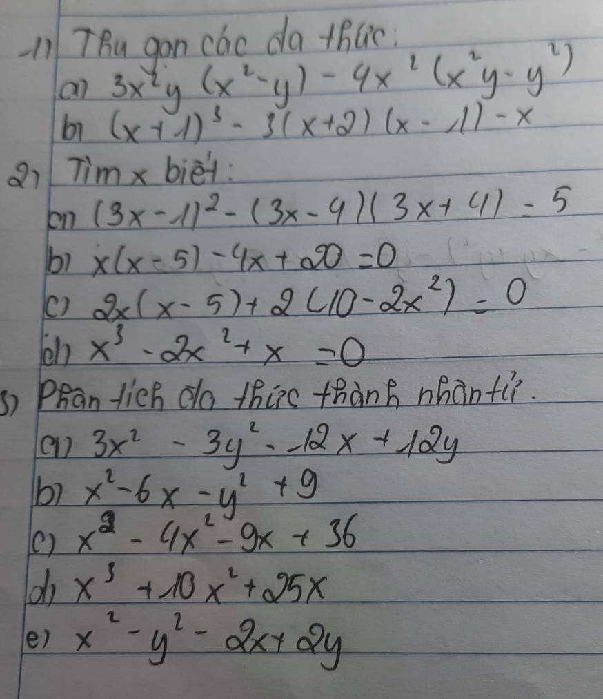 TBu gon cao da +hlic 
an 3x^4y(x^2-y)-4x^2(x^2y-y^2)
b1 (x+1)^3-3(x+2)(x-1)-x
a7 Tim x biet: 
on (3x-1)^2-(3x-4)(3x+4)=5
bì x(x-5)-4x+20=0
() 2x(x-5)+2(10-2x^2)=0
en x^3-2x^2+x=0
s) Phan lich do thirc thành nhànfi. 
e1 3x^2-3y^2-12x+12y
b) x^2-6x-y^2+9
() x^2-4x^2-9x+36
x^3+10x^2+25x
e) x^2-y^2-2x+2y