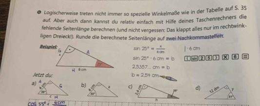 Logischerweise treten nicht immer so spezielle Winkelmaße wie in der Tabelle auf S. 35
auf. Aber auch dann kannst du relativ einfach mit Hilfe deines Taschenrechners die
fehlende Seitenlänge berechnen (und nicht vergessen: Das klappt alles nur im rechtwink-
ligen Dreieck!). Runde die berechnete Seitenlänge auf zwei Nachkommastellen.
sin 25°= x/6cm 
sin 25°· 6cm=b ( [sin 2 5 ) x 6 =
2,5357...cm=b
Jetzt du: bapprox 2.54cm
a) A
b)c)d)
88°
H
cos 55^44