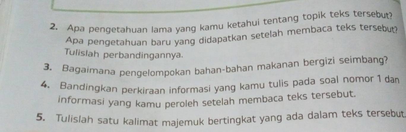 Apa pengetahuan lama yang kamu ketahui tentang topik teks tersebut? 
Apa pengetahuan baru yang didapatkan setelah membaca teks tersebut? 
Tulislah perbandingannya. 
3. Bagaimana pengelompokan bahan-bahan makanan bergizì seimbang? 
4. Bandingkan perkiraan informasi yang kamu tulis pada soal nomor 1 dan 
informasi yang kamu peroleh setelah membaca teks tersebut. 
5. Tulislah satu kalimat majemuk bertingkat yang ada dalam teks tersebut