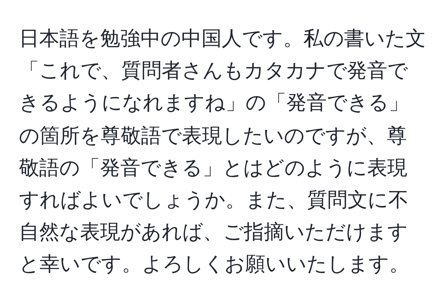 日本語を勉強中の中国人です。私の書いた文「これで、質問者さんもカタカナで発音できるようになれますね」の「発音できる」の箇所を尊敬語で表現したいのですが、尊敬語の「発音できる」とはどのように表現すればよいでしょうか。また、質問文に不自然な表現があれば、ご指摘いただけますと幸いです。よろしくお願いいたします。