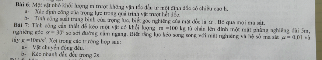 Một vật nhỏ khối lượng m trượt không vận tốc đầu từ một đỉnh dốc có chiều cao h. 
a- Xác định công của trọng lực trong quá trình vật trượt hết dốc. 
b- Tính công suất trung bình của trọng lực, biết góc nghiêng của mặt dốc là α. Bỏ qua mọi ma sát. 
Bài 7: Tính công cần thiết đề kéo một vật có khối lượng m=100kg từ chân lên đỉnh một mặt phẳng nghiêng dài 5m, 
nghiêng góc alpha =30° so sới đường nằm ngang. Biết rằng lực kéo song song với mặt nghiêng và hệ số ma sát mu =0,01 và 
lấy g=10m/s^2. Xét trong các trường hợp sau: 
a- Vật chuyển động đều. 
b- Kéo nhanh dần đều trong 2s.