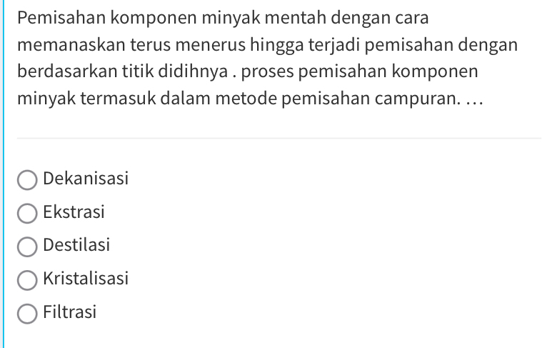 Pemisahan komponen minyak mentah dengan cara
memanaskan terus menerus hingga terjadi pemisahan dengan
berdasarkan titik didihnya . proses pemisahan komponen
minyak termasuk dalam metode pemisahan campuran. ...
Dekanisasi
Ekstrasi
Destilasi
Kristalisasi
Filtrasi