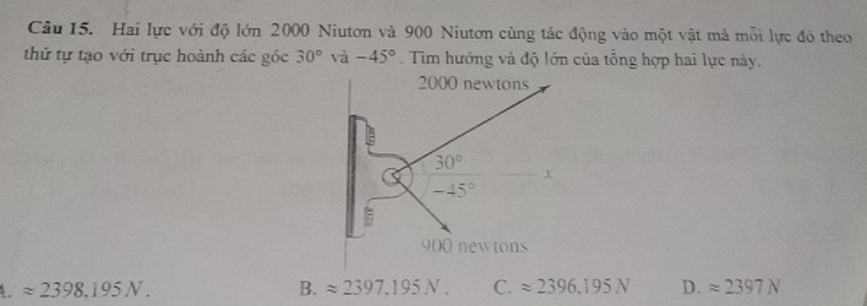 Hai lực với độ lớn 2000 Niutơn và 900 Niutơn cùng tác động vào một vật mà mỗi lực đó theo
thứ tự tạo với trục hoành các góc 30° và -45°. Tim hướng và độ lớn của tổng hợp hai lực này.
4. approx 2398,195N. B. approx 2397,195N. C. approx 2396,195N D. approx 2397N