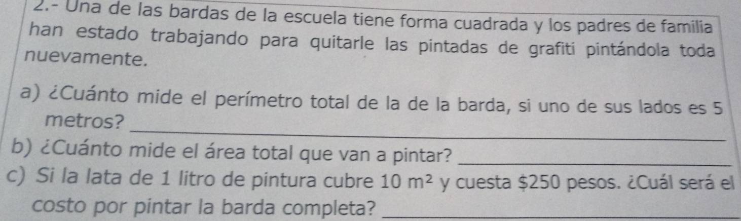 2.- Una de las bardas de la escuela tiene forma cuadrada y los padres de familia 
han estado trabajando para quitarle las pintadas de grafiti pintándola toda 
nuevamente. 
a) ¿Cuánto mide el perímetro total de la de la barda, si uno de sus lados es 5
_ 
metros? 
b) ¿Cuánto mide el área total que van a pintar?_ 
c) Si la lata de 1 litro de pintura cubre 10m^2 y cuesta $250 pesos. ¿Cuál será el 
costo por pintar la barda completa?_