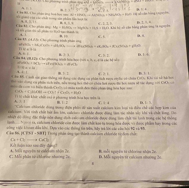 (A.13)
là : Cho phương trình phản ứng aAl+bHNO_3- 2Al(NO_3)_3+dNO+cH_2O.
A. 1:3. B. 2:3
Câu 81. Cho phản ứng hoá học sau: Al+HNO_3to Al(NO_3)_3+NH_4NO_3+H_2O C. 2: 5 D. 1:4.
9. Hệ số cân bằng (nguyên,
34
tổi giản) của các chất trong săn phẩm lần lượt là:
A. 8, 3, 15. B. 8, 3, 9.
Câu 82. Cho phản ứng: Mg+H_2SO_4to MgSO_4+H_2S+H_2O C. 2, 2, 5. D. 2, 1, 4.
P. Khi hệ số cân bằng phản ứng là nguyên
và tối giān thì số phân từ H_2O tạo thành là:
A. 3. B. 10. C. 5. D. 4.
Câu 83. (A.I3) : Cho phương trình phản ứng
aFeSO_4+bK_2Cr_2O_7+cH_2SO_4to dFe_2(SO_4)_3+eK_2SO_4+fCr_2(SO_4)_3+gH_2O.
Tỉ lệ a: b là
A. 6:1. B. 2:3. C. 3:2. D. 1:6.
Câu 84. (B.12) :  Cho phương trình hóa học (với a, b,c,dlicicheso):
aFeSO_4+bCl_2to cFe_2(SO_4)_3+dFeCl_3
Ti lệ a: c là
A. 4:1. B. 3:2. C. 2:1. D. 3:1.
Câu 85. Cảnh sát giao thông sử dụng các dụng cụ phân tích rượu etylic có chứa CrO_3. Khi tài xế hà hơi
thờ vào dụng cụ phân tích trên, nều trong hơi thờ có chứa hơi rượu thì hơi rượu sẽ tác dụng với CrO_3 có
mẫu da cam và biển thành Cr_2O_3 có màu xanh đen theo phản ứng hóa học sau:
CrO_3+C_2H_5OHto CO_2uparrow +Cr_2O_3+H_2O
Tỉ lệ chất khử: chất oxi ở phương trình hóa học trên là
A. 3:1 1:2 C. 1:4 D. 1:3.
B.
**Calcium chloride dùng trong điện phân đề sản xuất calcium kim loại và điều chế các hợp kim của
calcium. Với tính chất hút ẩm lớn, calcium chloride được dùng làm tác nhân sấy khí và chất lỏng. Do
nhiệt độ đông đặc thấp nên dung dịch calcium chloride được dùng làm chất tải lạnh trong các hệ thống
lanh.... Ngoài ra, calcium chloride còn được làm chất keo tụ trong hóa dược và dược phẩm hay trong các
công việc khoan dầu khí. Dựa vào các thông tin trên, hãy trả lời các câu hỏi 92 và 93.
Câu 86. [CTST - SBT] Trong phản ứng tạo thành calcium chloride từ đơn chất:
Ca+Cl_2to CaCl_2
Kết luận nào sau đây đúng?
A. Mỗi nguyên tử calcium nhận 2e. B. mỗi nguyên tử chlorine nhận 2e.
C. Mỗi phân tử chlorine nhường 2e. D. Mỗi nguyên tử calcium nhường 2e.
8