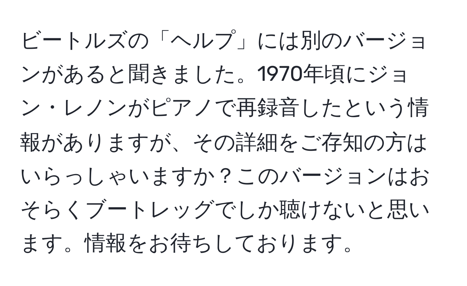 ビートルズの「ヘルプ」には別のバージョンがあると聞きました。1970年頃にジョン・レノンがピアノで再録音したという情報がありますが、その詳細をご存知の方はいらっしゃいますか？このバージョンはおそらくブートレッグでしか聴けないと思います。情報をお待ちしております。