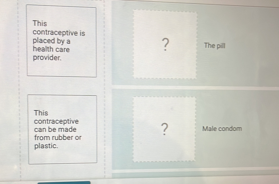 This 
contraceptive is 
placed by a ? 
health care 
The pill 
provider. 
This 
contraceptive 
can be made ? Male condom 
from rubber or 
plastic.