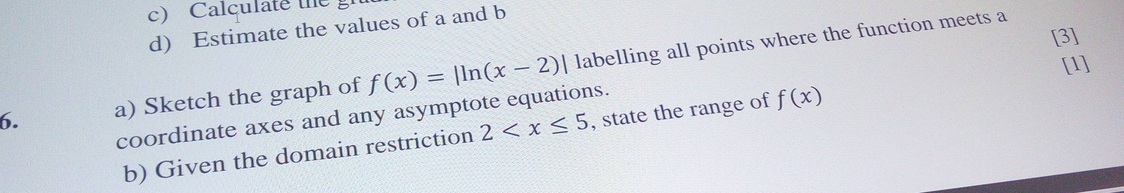 Calculate the 
d) Estimate the values of a and b
[3] 
[1] 
6. a) Sketch the graph of f(x)=|ln (x-2)| labelling all points where the function meets a 
coordinate axes and any asymptote equations. 
b) Given the domain restriction 2 , state the range of f(x)