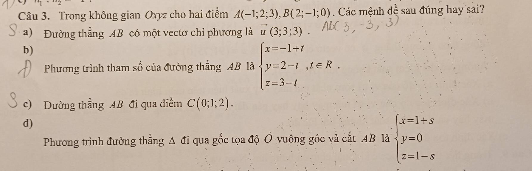 Trong không gian Oxyz cho hai điểm A(-1;2;3), B(2;-1;0). Các mệnh đề sau đúng hay sai?
a) Đường thẳng AB có một vectơ chỉ phương là overline u(3;3;3).
b)
Phương trình tham số của đường thẳng AB là beginarrayl x=-1+t y=2-t,t∈ R. z=3-tendarray.
c) Đường thẳng AB đi qua điểm C(0;1;2).
d)
Phương trình đường thắng △ di qua gốc tọa độ O vuông góc và cắt AB là beginarrayl x=1+s y=0 z=1-sendarray.