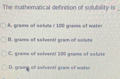 The mathematical definition of solubility is_
A. grams of solute / 100 grams of water
B. grams of solvent/ gram of solute
C. grams of solvent/ 100 grams of solute
D. grams of solvent/ gram of water