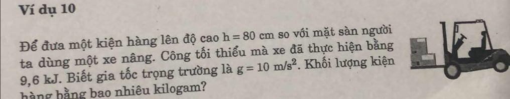 Ví dụ 10 
Để đưa một kiện hàng lên độ cao h=80cm so với mặt sàn người 
ta dùng một xe nâng. Công tối thiểu mà xe đã thực hiện bằng
9,6 kJ. Biết gia tốc trọng trường là g=10m/s^2. Khối lượng kiện 
hàng hằng bao nhiêu kilogam?