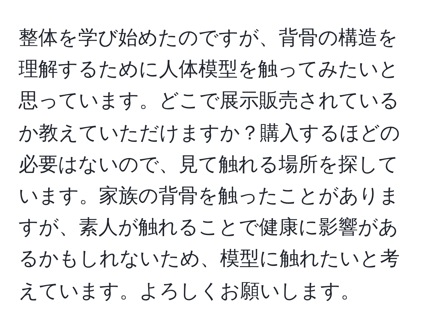 整体を学び始めたのですが、背骨の構造を理解するために人体模型を触ってみたいと思っています。どこで展示販売されているか教えていただけますか？購入するほどの必要はないので、見て触れる場所を探しています。家族の背骨を触ったことがありますが、素人が触れることで健康に影響があるかもしれないため、模型に触れたいと考えています。よろしくお願いします。