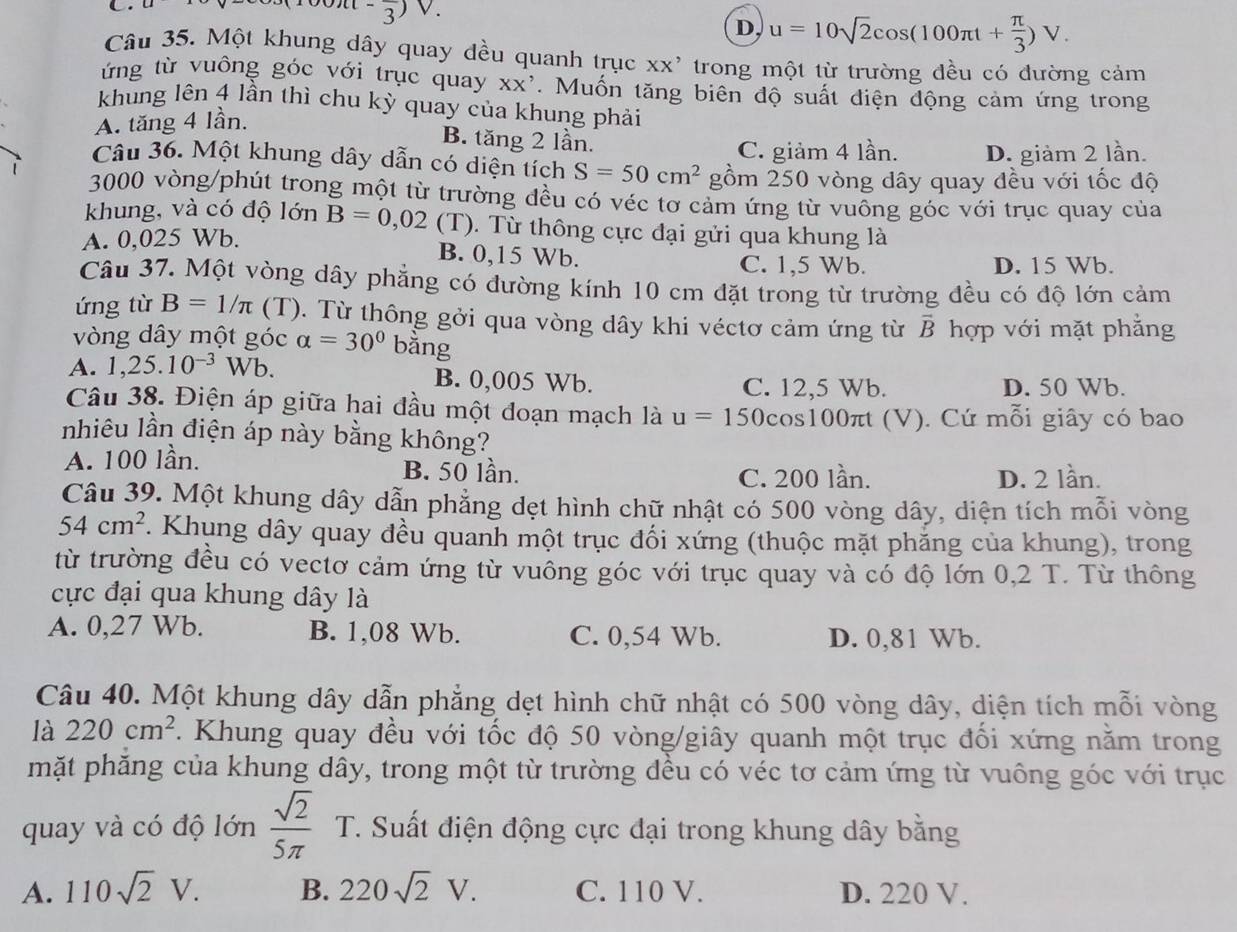 -frac 3)
D, u=10sqrt(2)cos (100π t+ π /3 )V.
Câu 35. Một khung dây quay đều quanh trục xx' trong một từ trường đều có đường cảm
ứng từ vuông góc với trục quay XX'. Muốn tăng biên độ suất điện động cảm ứng trong
khung lên 4 lần thì chu kỳ quay của khung phải
A. tăng 4 lần.
B. tăng 2 lần. C. giảm 4 lần. D. giảm 2 lần.
Câu 36. Một khung dây dẫn có diện tích S=50cm^2 gồm 250 vòng dây quay đều với tốc độ
1 3000 vòng/phút trong một từ trường đều có véc tơ cảm ứng từ vuông góc với trục quay của
khung, và có độ lớn B=0,02 (T). Từ thông cực đại gửi qua khung là
A. 0,025 Wb.
B. 0,15 Wb. C. 1,5 Wb. D. 15 Wb.
Câu 37. Một vòng dây phẳng có đường kính 10 cm đặt trong từ trường đều có độ lớn cảm
ứng từ B=1/π (T). Từ thông gởi qua vòng dây khi véctơ cảm ứng từ vector B
vòng dây một góc alpha =30° bằng hợp với mặt phẳng
A. 1,25.10^(-3)Wb. B. 0,005 Wb. C. 12,5 Wb. D. 50 Wb.
Câu 38. Điện áp giữa hai đầu một đoạn mạch là u=150 cos100πt (V). Cứ mỗi giây có bao
nhiêu lần điện áp này bằng không?
A. 100 lần. B. 50 lần. D. 2 lần.
C. 200 lần.
Câu 39. Một khung dây dẫn phẳng dẹt hình chữ nhật có 500 vòng dây, diện tích mỗi vòng
54cm^2. Khung dây quay đều quanh một trục đối xứng (thuộc mặt phẳng của khung), trong
từ trường đều có vectơ cảm ứng từ vuông góc với trục quay và có độ lớn 0,2 T. Từ thông
cực đại qua khung dây là
A. 0,27 Wb. B. 1,08 Wb. C. 0,54 Wb. D. 0,81 Wb.
Câu 40. Một khung dây dẫn phẳng dẹt hình chữ nhật có 500 vòng dây, diện tích mỗi vòng
là 220cm^2. Khung quay đều với tốc độ 50 vòng/giây quanh một trục đối xứng nằm trong
mặt phăng của khung dây, trong một từ trường đều có véc tơ cảm ứng từ vuông góc với trục
quay và có độ lớn frac sqrt(2)(5π)° T. Suất điện động cực đại trong khung dây bằng
A. 110sqrt(2)V. B. 220sqrt(2)V. C. 110 V. D. 220 V.