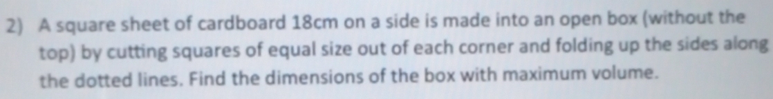 A square sheet of cardboard 18cm on a side is made into an open box (without the 
top) by cutting squares of equal size out of each corner and folding up the sides along 
the dotted lines. Find the dimensions of the box with maximum volume.