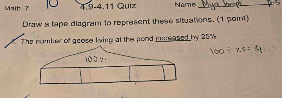 Math 7 4.9-4.11 Quiz Name_ 
Draw a tape diagram to represent these situations. (1 point) 
1. The number of geese living at the pond increased by 25%.