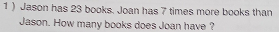 1 ) Jason has 23 books. Joan has 7 times more books than 
Jason. How many books does Joan have ?