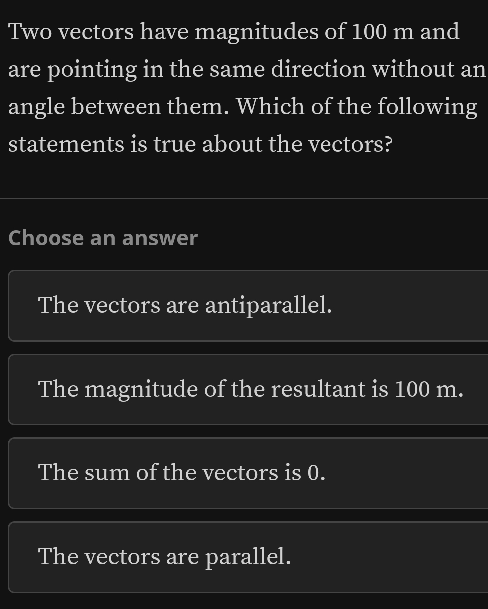 Two vectors have magnitudes of 100 m and
are pointing in the same direction without an
angle between them. Which of the following
statements is true about the vectors?
Choose an answer
The vectors are antiparallel.
The magnitude of the resultant is 100 m.
The sum of the vectors is 0.
The vectors are parallel.