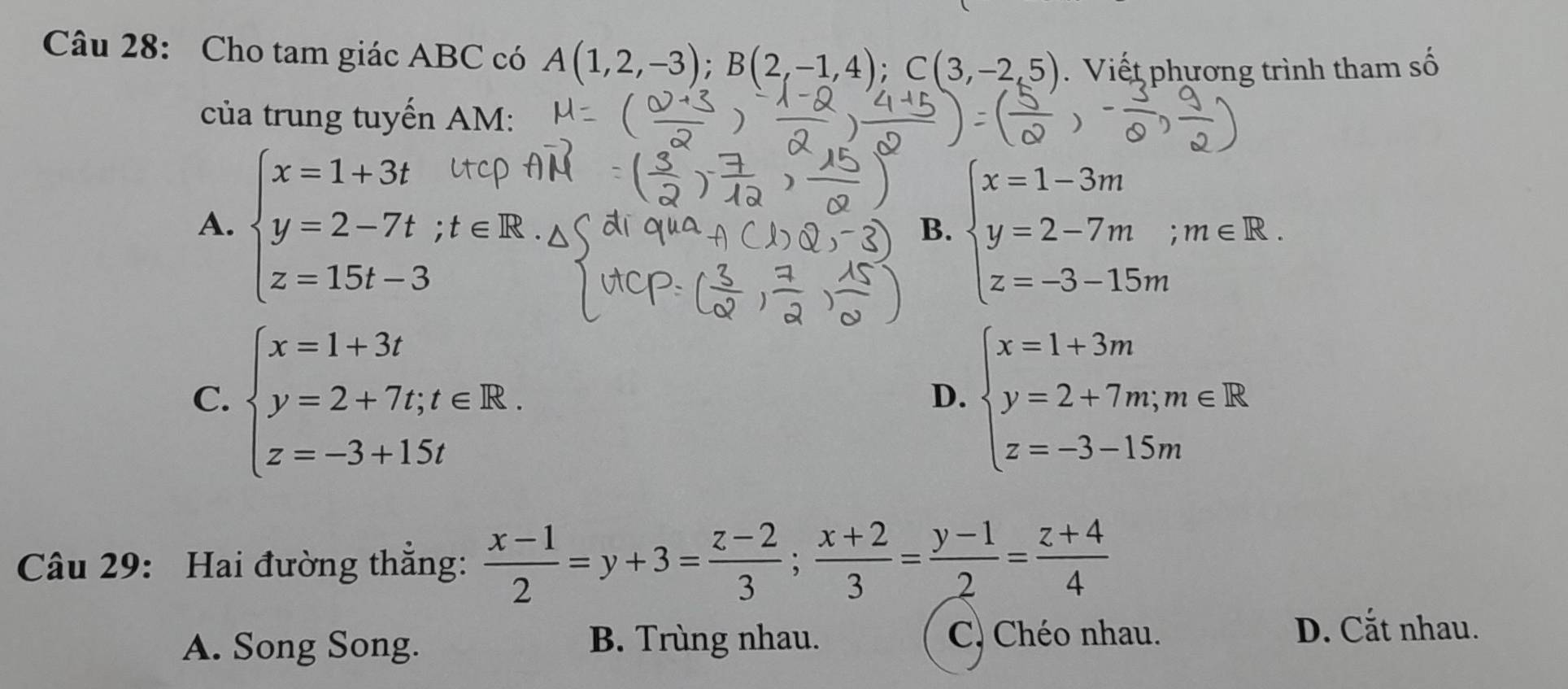 Cho tam giác ABC có A(1,2,-3); B(2,-1,4); C(3,-2,5). Viết phương trình tham số
của trung tuyến AM:
A. beginarrayl x=1+3t y=2-7t; z=15t-3endarray.
B. beginarrayl x=1-3m y=2-7m;m∈ R. z=-3-15mendarray.
C. beginarrayl x=1+3t y=2+7t;t∈ R. z=-3+15tendarray. beginarrayl x=1+3m y=2+7m;m∈ R z=-3-15mendarray.
D.
Câu 29: Hai đường thẳng:  (x-1)/2 =y+3= (z-2)/3 ; (x+2)/3 = (y-1)/2 = (z+4)/4 
A. Song Song. B. Trùng nhau.
C) Chéo nhau. D. Cắt nhau.