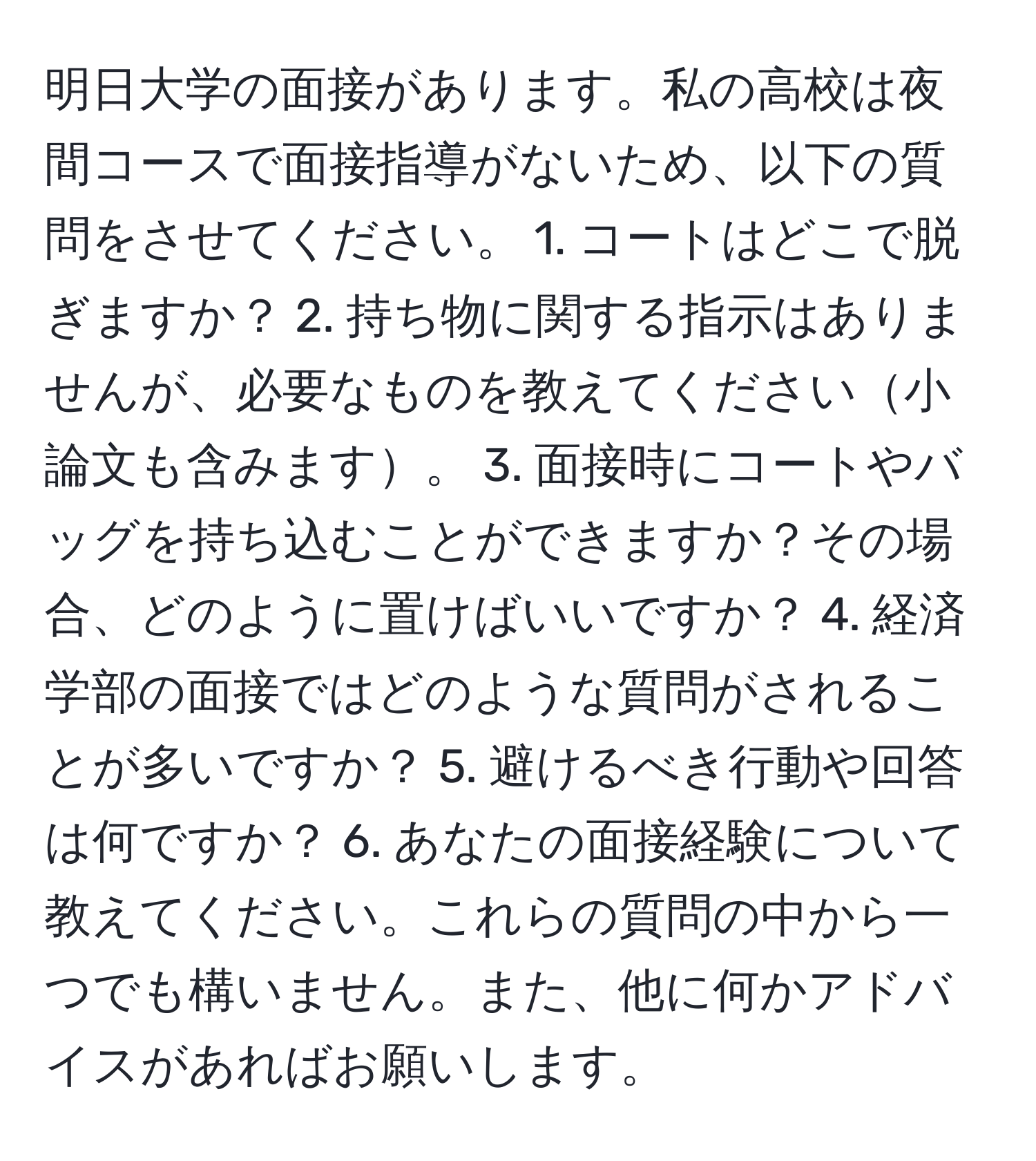 明日大学の面接があります。私の高校は夜間コースで面接指導がないため、以下の質問をさせてください。 1. コートはどこで脱ぎますか？ 2. 持ち物に関する指示はありませんが、必要なものを教えてください小論文も含みます。 3. 面接時にコートやバッグを持ち込むことができますか？その場合、どのように置けばいいですか？ 4. 経済学部の面接ではどのような質問がされることが多いですか？ 5. 避けるべき行動や回答は何ですか？ 6. あなたの面接経験について教えてください。これらの質問の中から一つでも構いません。また、他に何かアドバイスがあればお願いします。