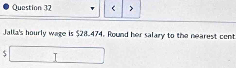 < > 
Jalla's hourly wage is $28.474. Round her salary to the nearest cent
$