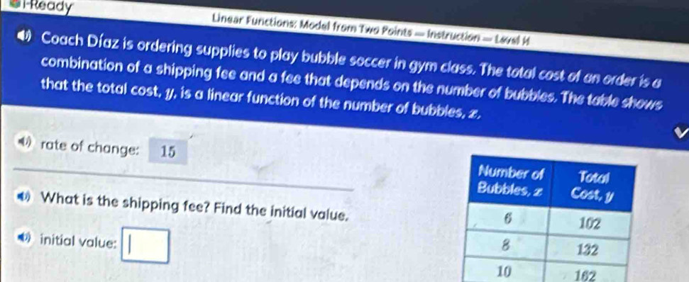 el Ready Linear Functions: Model from Two Points — Instruction — Lavel M 
Coach Díaz is ordering supplies to play bubble soccer in gym class. The total cost of an order is a 
combination of a shipping fee and a fee that depends on the number of bubbles. The table shows 
that the total cost, y, is a linear function of the number of bubbles, z. 
O rate of change: 15
What is the shipping fee? Find the initial value. 
initial value: