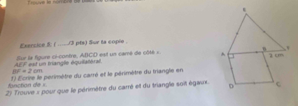 Tmuve le nombiré de bait d 
Exercice 5: ( _/3 pts) Sur ta copie . 
Sur la figure ci-contre, ABCD est un carré de côté x.
AEF est un triangle équilatéral.
BF=2cm
fonction de x. 1) Ecrire le perimètre du carré et le périmètre du triangle en 
2) Trouve x pour que le périmètre du carré et du triangle soit égaux.