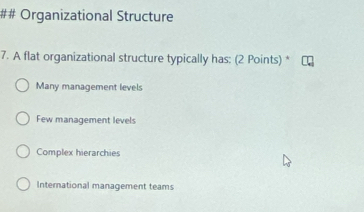 ## Organizational Structure
7. A flat organizational structure typically has: (2 Points) *
Many management levels
Few management levels
Complex hierarchies
International management teams