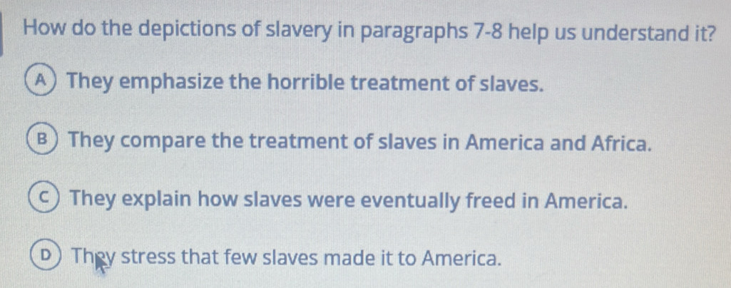 How do the depictions of slavery in paragraphs 7-8 help us understand it?
A) They emphasize the horrible treatment of slaves.
B) They compare the treatment of slaves in America and Africa.
c) They explain how slaves were eventually freed in America.
D) They stress that few slaves made it to America.