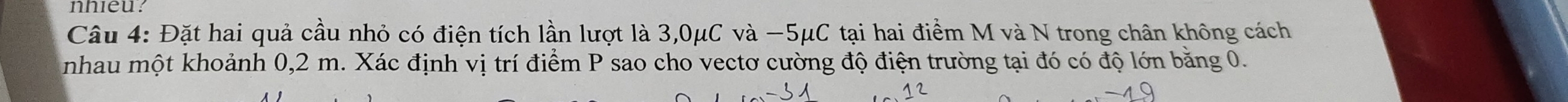 nhieu? 
Câu 4: Đặt hai quả cầu nhỏ có điện tích lần lượt là 3,0μC và −5μC tại hai điểm M và N trong chân không cách 
nhau một khoảnh 0,2 m. Xác định vị trí điểm P sao cho vectơ cường độ điện trường tại đó có độ lớn băng 0.