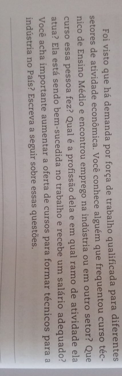 Foi visto que há demanda por força de trabalho qualificada para diferentes 
setores de atividade econômica. Você conhece alguém que frequentou curso téc- 
nico de Ensino Médio e encontrou emprego na indústria ou em outro setor? Que 
curso essa pessoa fez? Qual é a profissão dela e em qual ramo de atividade ela 
atua? Ela está sendo bem-sucedida no trabalho e recebe um salário adequado? 
Você acha importante aumentar a oferta de cursos para formar técnicos para a 
indústria no País? Escreva a seguir sobre essas questões. 
_ 
_