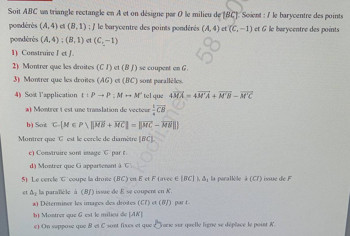 Soit ABC un triangle rectangle en A et on désigne par O le milieu de | [BC]. Soient : I le barycentre des points 
pondérés (A,4) et (B,1); J le barycentre des points pondérés (A,4) et (C,-1) et G le barycentre des points 
pondérés (A,4); (B,1) et (C,-1)
1) Construire I et J. 
2) Montrer que les droites (C I) et (B J) se coupent en G. 
3) Montrer que les droites (AG) et (BC) sont parallèles. 
4) Soit l’application t:Pto P; Mto M' tel que 4vector MA=4vector M'A+vector M'B-vector M'C
a) Montrer t est une translation de vecteur  1/4 vector CB
b) Soit G= M∈ Pvee ||vector MB+vector MC||=||vector MC-vector MB||
Montrer que est le cercle de diamètre [ BC ]. 
c) Construire sont image par t. 
d) Montrer que G appartenant à 
5) Le cercle で´ coupe la droite (BC) en E et F (avec ∈ [BC]), △ _1 la parallèle à (CI) issue de F
et △ _2 la parallèle à (BJ) issue de E se coupent en K. 
a) Déterminer les images des droites (CI) et (BJ) par t. 
b) Montrer que G est le milieu de [AK]
c) On suppose que B et C sont fixes et que s 'varie sur quelle ligne se déplace le point K.