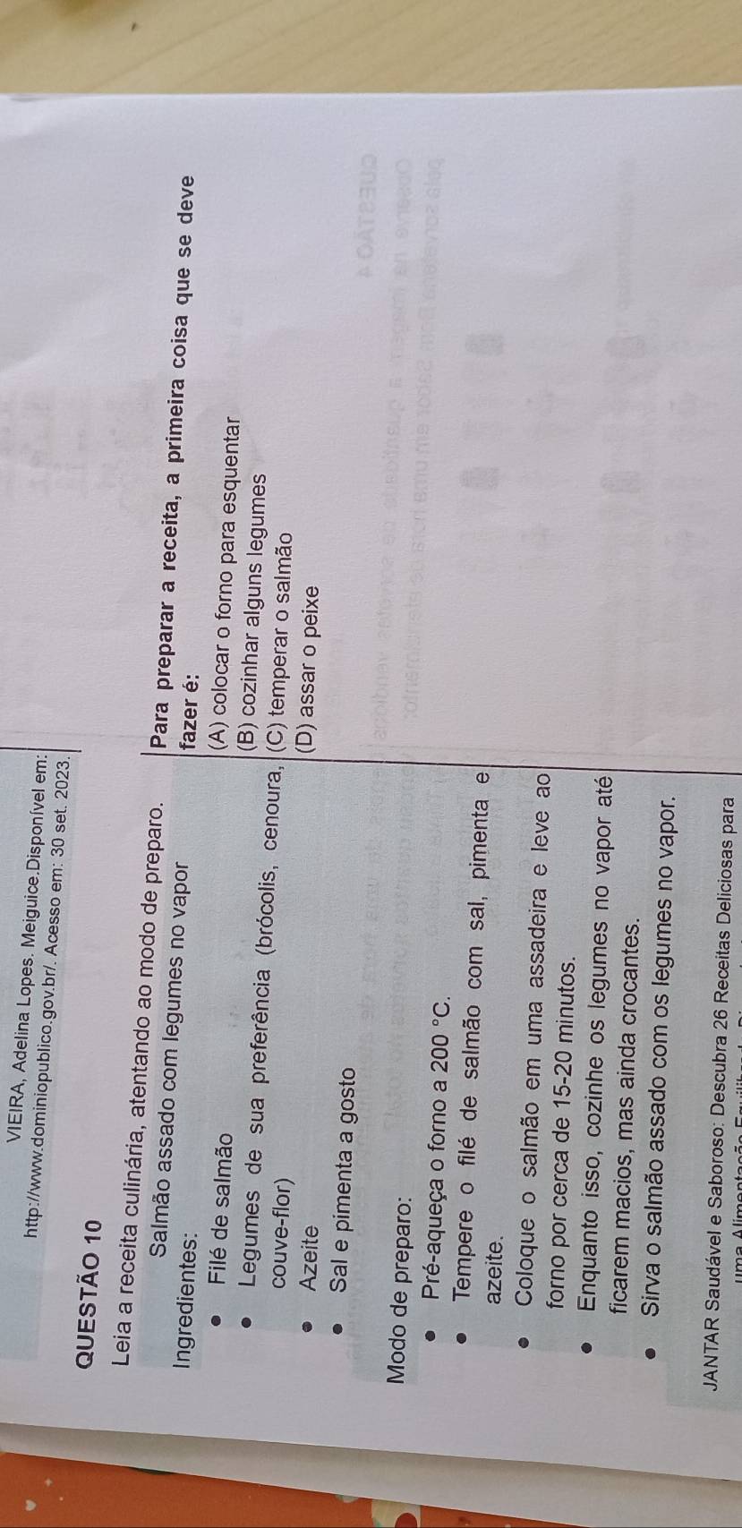 VIEIRA, Adelina Lopes. Meiguice.Disponível em:
http://www.dominiopublico.gov.br/. Acesso em: 30 set. 2023
QUESTÃo 10
Leia a receita culinária, atentando ao modo de preparo. Para preparar a receita, a primeira coisa que se deve
Salmão assado com legumes no vapor fazer é:
Ingredientes: (A) colocar o forno para esquentar
Filé de salmão (B) cozinhar alguns legumes
Legumes de sua preferência (brócolis, cenoura, (C) temperar o salmão
couve-flor)
Azeite (D) assar o peixe
Sal e pimenta a gosto
Modo de preparo:
Pré-aqueça o forno a 200°C. 
Tempere o filé de salmão com sal, pimenta e
azeite.
Coloque o salmão em uma assadeira e leve ao
forno por cerca de 15-20 minutos.
Enquanto isso, cozinhe os legumes no vapor até
ficarem macios, mas ainda crocantes.
Sirva o salmão assado com os legumes no vapor.
JANTAR Saudável e Saboroso: Descubra 26 Receitas Deliciosas para