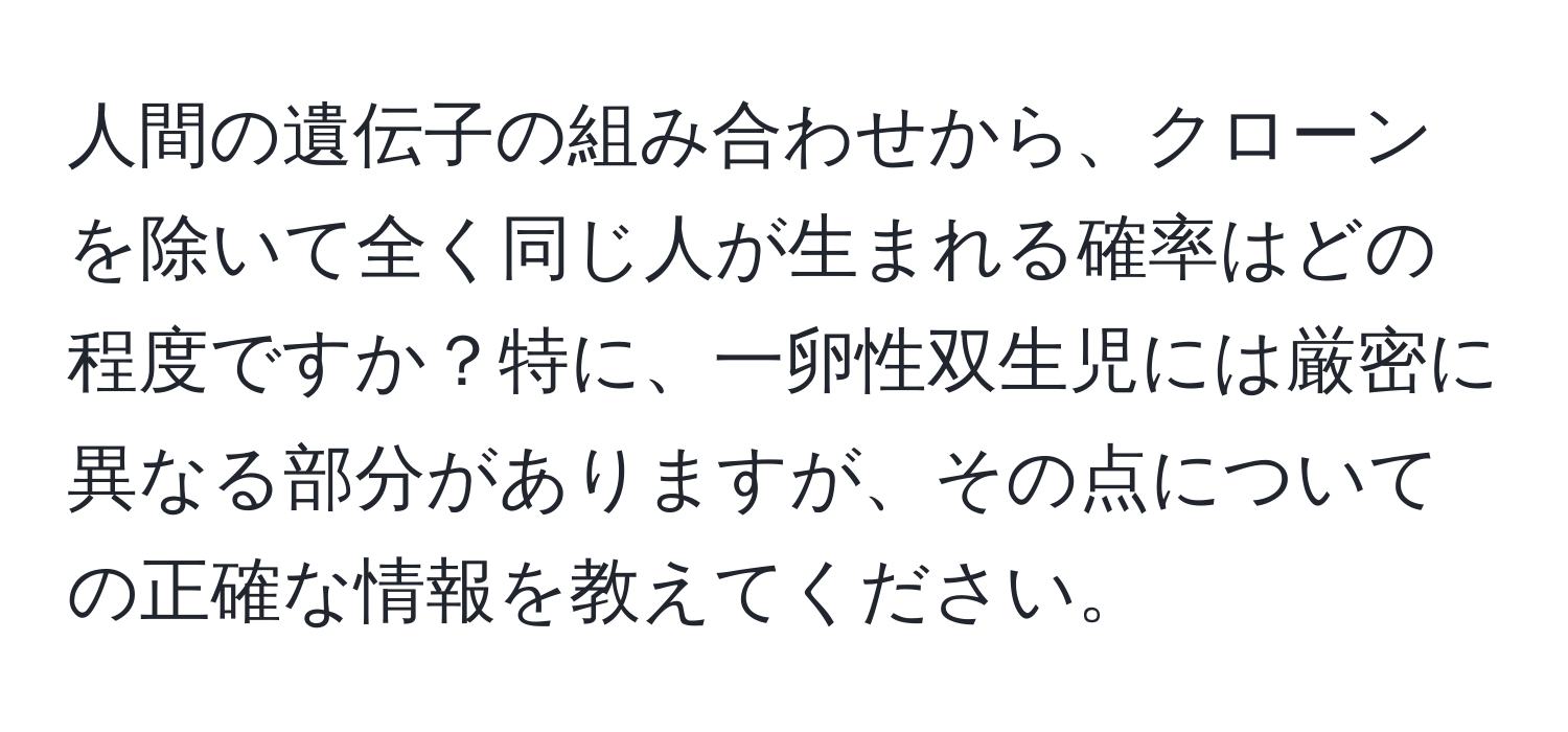 人間の遺伝子の組み合わせから、クローンを除いて全く同じ人が生まれる確率はどの程度ですか？特に、一卵性双生児には厳密に異なる部分がありますが、その点についての正確な情報を教えてください。