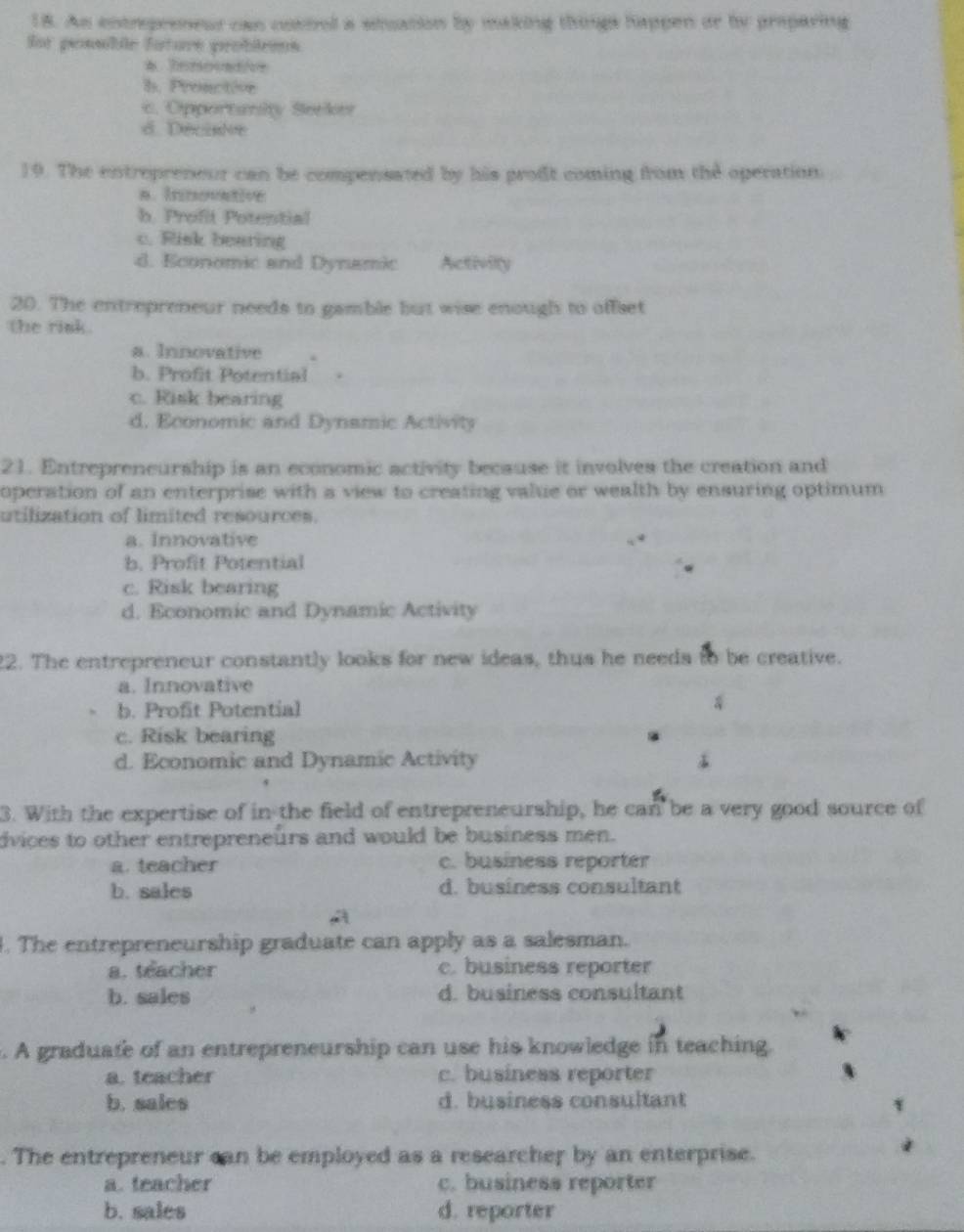 As entrepreneur can cossel a stuation by making things happen or by praparing
for possible fature probleens
b. Pronction
c. Opportanity Seeker
6 Décisle
19. The entrepreneur can be compensated by his proft coming from the operation.
B. innonative
b. Profit Potential
c. Risk bearing
d. Economic and Dynamic Activity
20. The entrepreneur needs to gamble but wise enough to offset
the rink .
a. Innovative
b. Profit Potential
c. Risk bearing
d. Economic and Dynamic Activity
21. Entrepreneurship is an economic activity because it involves the creation and
operation of an enterprise with a view to creating value or wealth by ensuring optimum
utilization of limited resources.
a. Innovative
b. Profit Potential
c. Risk bearing
d. Economic and Dynamic Activity
2. The entrepreneur constantly looks for new ideas, thus he needs to be creative.
a. Innovative
b. Profit Potential
c. Risk bearing
d. Economic and Dynamic Activity
3. With the expertise of in the field of entrepreneurship, he can be a very good source of
dvices to other entrepreneurs and would be business men.
a. teacher c. business reporter
b. salcs d. business consultant
. The entrepreneurship graduate can apply as a salesman.
a. teacher c. business reporter
b. sales d. business consultant
. A graduate of an entrepreneurship can use his knowledge in teaching.
a. teacher c. business reporter
b. sales d. business consultant
. The entrepreneur can be employed as a researcher by an enterprise.
a. teacher c. business reporter
b. sales d. reporter