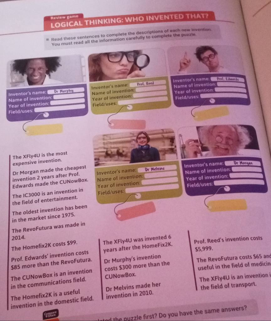 Review game 
LOGICAL THINKING: WHO INVENTED THAT? 
Read these sentences to complete the descriptions of each new invention 
You must read all the information carefully to complete the puzzle 
Inventor's name: Prof, Edmards 
Inventor's name: Dr Murphy Inventor's name: Prof, Reed Name of invention: 
Name of invention: 
Name of invention: Year of invention: 
Year of invention: 
Year of invention: Field/uses: 
Field/uses: Field/uses: 
The XFly4U is the most 
expensive invention. 
Dr Morgan made the cheapest 
invention 2 years after Prof. Inventor's name: Dr Melvins Inventor's name: Dr Morgan 
Year of invention: 
Edwards made the CUNowBox. Name of invention: Name of invention: 
Field/uses: Field/uses: 
The IC3000 is an invention in Year of invention: 
the field of entertainment. 
The oldest invention has been 
in the market since 1975. 
The RevoFutura was made in 
2014. 
The Homefix2K costs $99. The XFly4U was invented 6 
Prof. Edwards’ invention costs years after the HomeFix2K. Prof. Reed’s invention costs
$5,999.
$85 more than the RevoFutura. Dr Murphy’s invention 
useful in the field of medicin 
The CUNowBox is an invention costs $300 more than the The RevoFutura costs $65 and 
in the communications field. CUNowBox. 
the field of transport. 
The Homefix2K is a useful Dr Melvins made her The XFly4U is an invention i 
invention in the domestic field. invention in 2010. 
nd the nuzzle first? Do you have the same answers? 
Spant
