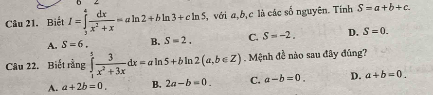 Biết I=∈tlimits _3^(4frac dx)x^2+x=aln 2+bln 3+cln 5 , với a, b, c là các số nguyên. Tính S=a+b+c.
A. S=6.
B. S=2.
C. S=-2. D. S=0. 
Câu 22. Biết rằng ∈tlimits _1^(5frac 3)x^2+3xdx=aln 5+bln 2(a,b∈ Z). Mệnh đề nào sau đây đúng?
A. a+2b=0. B. 2a-b=0. C. a-b=0. D. a+b=0.