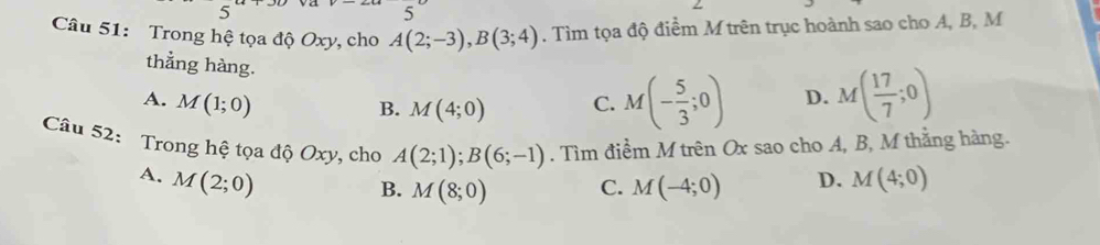 Trong hệ tọa độ Oxy, cho A(2;-3), B(3;4). Tìm tọa độ điểm M trên trục hoành sao cho A, B, M
thẳng hàng.
A. M(1;0) C. M(- 5/3 ;0) D. M( 17/7 ;0)
B. M(4;0)
Câu 52: Trong hệ tọa độ Oxy, cho A(2;1); B(6;-1). Tìm điềm M trên Ox sao cho A, B, M thẳng hàng.
A. M(2;0) M(4;0)
B. M(8;0) C. M(-4;0) D.