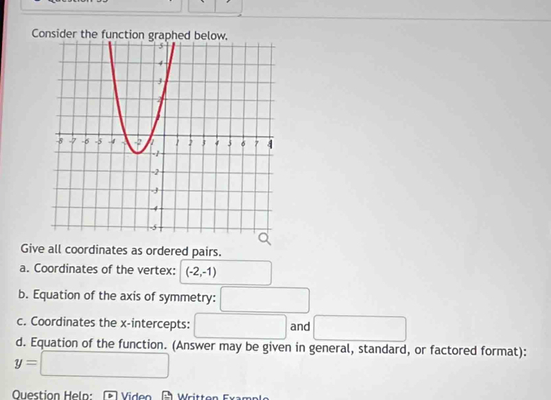 Consider the function graphed below. 
Give all coordinates as ordered pairs. 
a. Coordinates of the vertex: (-2,-1)
b. Equation of the axis of symmetry: □ 
c. Coordinates the x-intercepts: □ and □ 
d. Equation of the function. (Answer may be given in general, standard, or factored format):
y=□
Question Held: Viden É Written Example